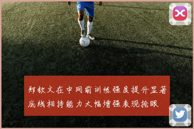 郑钦文在中网前训练强度提升显著底线相持能力大幅增强表现抢眼