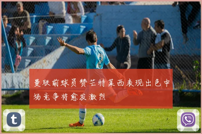 曼联前球员赞芒特莱西表现出色中场竞争将愈发激烈