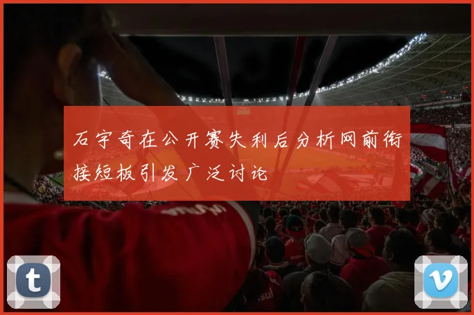 石宇奇在公开赛失利后分析网前衔接短板引发广泛讨论