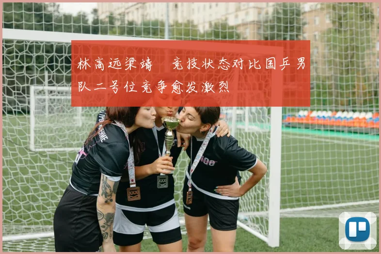 林高远梁靖崑竞技状态对比国乒男队二号位竞争愈发激烈
